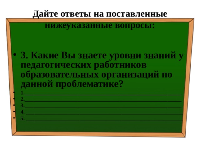 Дайте ответы на поставленные нижеуказанные вопросы: 3. Какие Вы знаете уровни знаний у педагогических работников образовательных организаций по данной проблематике? 1.________________________________________________________ 2.________________________________________________________ 3.________________________________________________________ 4. ________________________________________________________ 5. ________________________________________________________   