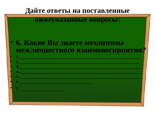 Дайте ответы на поставленные нижеуказанные вопросы: 6. Какие Вы знаете механизмы межличностного взаимовосприятия? 1.________________________________________________________ 2.________________________________________________________ 3.________________________________________________________ 4. ________________________________________________________ 5 . ________________________________________________________ 6. _________________________________ 7.  ____________________ 