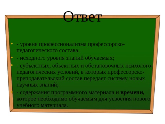 Ответ - уровня профессионализма профессорско-педагогического состава; - исходного уровня знаний обучаемых; - субъектных, объектных и обстановочных психолого-педагогических условий, в которых профессорско-преподавательский состав передает систему новых научных знаний; - содержания программного материала и времени, которое необходимо обучаемым для усвоения нового учебного материала. 