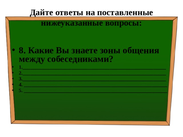 Дайте ответы на поставленные нижеуказанные вопросы: 8. Какие Вы знаете зоны общения между собеседниками? 1.________________________________________________________ 2.________________________________________________________ 3.________________________________________________________ 4. ________________________________________________________ 5. ________________________________________________________ 