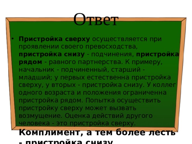 Ответ Пристройка сверху осуществляется при проявлении своего превосходства, пристройка снизу - подчинения, пристройка рядом - равного партнерства. К примеру, начальник - подчиненный, старший - младший; у первых естественна пристройка сверху, у вторых - пристройка снизу. У коллег одного возраста и положения ограниченна пристройка рядом. Попытка осуществить пристройку сверху может вызвать возмущение. Оценка действий другого человека - это пристройка сверху. Комплимент, а тем более лесть - пристройка снизу . 