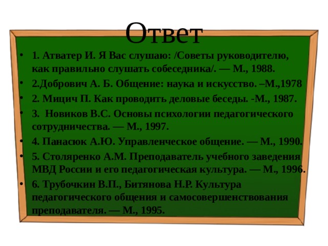 Ответ 1. Атватер И. Я Вас слушаю: /Советы руководителю, как правильно слушать собеседника/. — М., 1988. 2.Добрович А. Б. Общение: наука и искусство. –М.,1978 2. Мицич П. Как проводить деловые беседы. -М., 1987. 3. Новиков B.C. Основы психологии педагогического сотрудничества. — М., 1997. 4. Панасюк А.Ю. Управленческое общение. — М., 1990. 5. Столяренко A.M. Преподаватель учебного заведения МВД России и его педагогическая культура. — М., 1996. 6. Трубочкин В.П., Битянова Н.Р. Культура педагогического общения и самосовершенствования преподавателя. — М., 1995. 