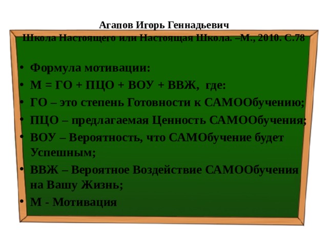 Агапов Игорь Геннадьевич  Школа Настоящего или Настоящая Школа. –М., 2010. С.78 Формула мотивации: М = ГО + ПЦО + ВОУ + ВВЖ, где: ГО – это степень Готовности к САМООбучению; ПЦО – предлагаемая Ценность САМООбучения; ВОУ – Вероятность, что САМОбучение будет Успешным; ВВЖ – Вероятное Воздействие САМООбучения на Вашу Жизнь; М - Мотивация 