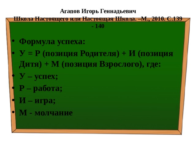 Агапов Игорь Геннадьевич  Школа Настоящего или Настоящая Школа. –М., 2010. С.139 - 140 Формула успеха: У = Р (позиция Родителя) + И (позиция Дитя) + М (позиция Взрослого), где: У – успех; Р – работа; И – игра; М - молчание 