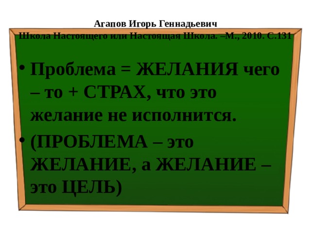 Агапов Игорь Геннадьевич  Школа Настоящего или Настоящая Школа. –М., 2010. С.131 Проблема = ЖЕЛАНИЯ чего – то + СТРАХ, что это желание не исполнится. (ПРОБЛЕМА – это ЖЕЛАНИЕ, а ЖЕЛАНИЕ – это ЦЕЛЬ) 