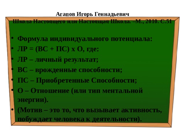 Агапов Игорь Геннадьевич  Школа Настоящего или Настоящая Школа. –М., 2010. С.51 Формула индивидуального потенциала: ЛР = (ВС + ПС) х О, где: ЛР – личный результат; ВС – врожденные способности; ПС – Приобретенные Способности; О – Отношение (или тип ментальной энергии). (Мотив – это то, что вызывает активность, побуждает человека к деятельности). 