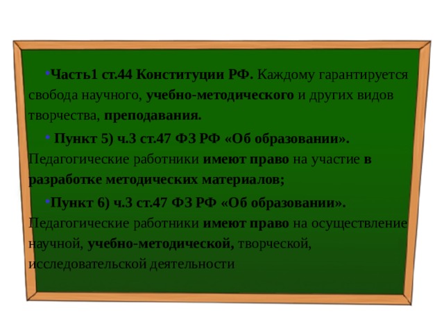 Часть1 ст.44 Конституции РФ. Каждому гарантируется свобода научного, учебно-методического и других видов творчества, преподавания.  Пункт 5) ч.3 ст.47 ФЗ РФ «Об образовании». Педагогические работники имеют право на участие в разработке методических материалов; Пункт 6) ч.3 ст.47 ФЗ РФ «Об образовании». Педагогические работники имеют право на осуществление научной, учебно-методической, творческой, исследовательской деятельности 