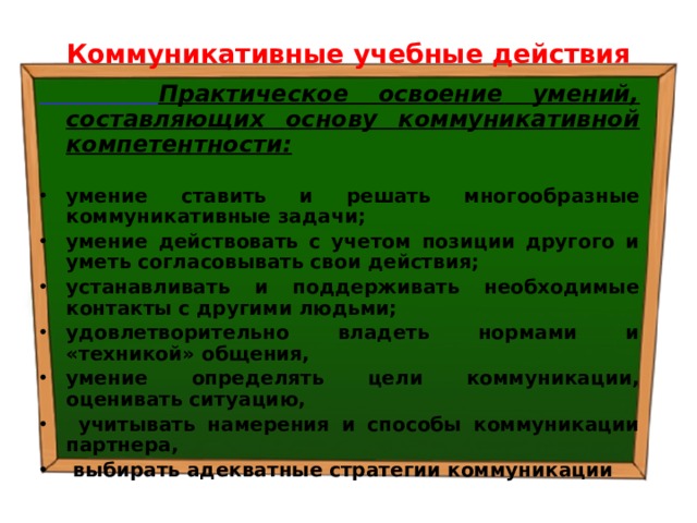 Коммуникативные учебные действия  Практическое освоение умений, составляющих основу коммуникативной компетентности:  умение ставить и решать многообразные коммуникативные задачи; умение действовать с учетом позиции другого и уметь согласовывать свои действия; устанавливать и поддерживать необходимые контакты с другими людьми; удовлетворительно владеть нормами и «техникой» общения, умение определять цели коммуникации, оценивать ситуацию,  учитывать намерения и способы коммуникации партнера,  выбирать адекватные стратегии коммуникации 