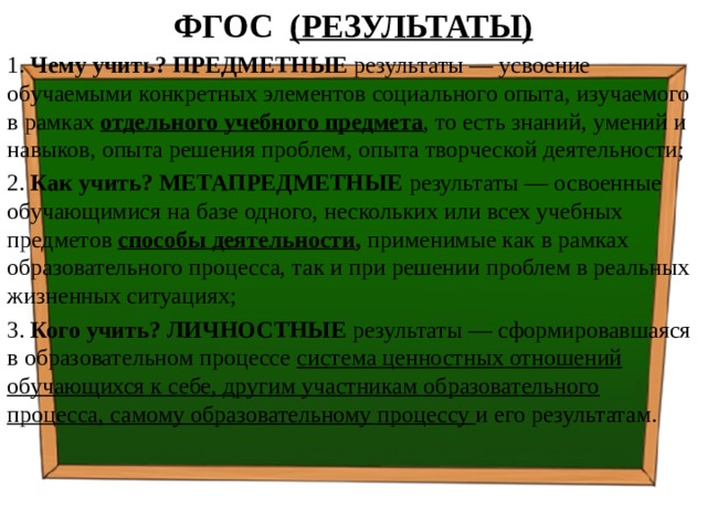 ФГОС (РЕЗУЛЬТАТЫ) 1. Чему учить? ПРЕДМЕТНЫЕ результаты — усвоение обучаемыми конкретных элементов социального опыта, изучаемого в рамках отдельного учебного предмета , то есть знаний, умений и навыков, опыта решения проблем, опыта творческой деятельности; 2. Как учить? МЕТАПРЕДМЕТНЫЕ результаты — освоенные обучающимися на базе одного, нескольких или всех учебных предметов способы деятельности , применимые как в рамках образовательного процесса, так и при решении проблем в реальных жизненных ситуациях; 3. Кого учить? ЛИЧНОСТНЫЕ результаты — сформировавшаяся в образовательном процессе система ценностных отношений обучающихся к себе, другим участникам образовательного процесса, самому образовательному процессу и его результатам.   