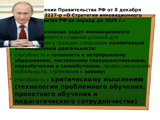 Распоряжение Правительства РФ от 8 декабря 2011 г. № 2227-р «О Стратегии инновационного развития РФ на период до 2020 г.» Одной из основных задач инновационного развития является создание условий для формирования у граждан следующих компетенций инновационной деятельности: способность и готовность к непрерывному образованию, постоянному совершенствованию, переобучению и самообучению, профессиональной мобильности, стремление к новому; способность к критическому мышлению  (технологии проблемного обучения, проектного обучения и педагогического сотрудничества) 