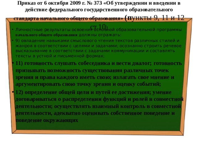 Приказ от 6 октября 2009 г. № 373 «Об утверждении и введении в действие федерального государственного образовательного стандарта начального общего образования» (п ункты 9, 11 и 12 ст.10 )   Личностные результаты освоения основной образовательной программы начального общего образования должны отражать: 9) овладение навыками смыслового чтения текстов различных стилей и жанров в соответствии с целями и задачами; осознанно строить речевое высказывание в соответствии с задачами коммуникации и составлять тексты в устной и письменной формах; 11) готовность слушать собеседника и вести диалог; готовность признавать возможность существования различных точек зрения и права каждого иметь свою; излагать свое мнение и аргументировать свою точку зрения и оценку событий; 12) определение общей цели и путей ее достижения; умение договариваться о распределении функций и ролей в совместной деятельности; осуществлять взаимный контроль в совместной деятельности, адекватно оценивать собственное поведение и поведение окружающих 