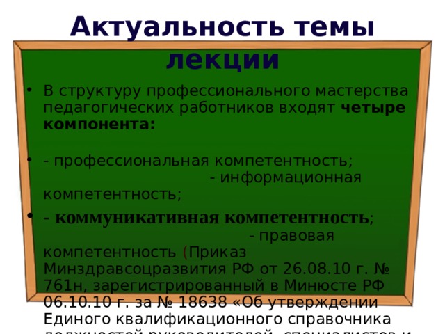 Актуальность темы лекции В структуру профессионального мастерства педагогических работников входят четыре компонента:  - профессиональная компетентность; - информационная компетентность; - коммуникативная компетентность ; - правовая компетентность  ( Приказ Минздравсоцразвития РФ от 26.08.10 г. № 761н, зарегистрированный в Минюсте РФ 06.10.10 г. за № 18638 «Об утверждении Единого квалификационного справочника должностей руководителей, специалистов и служащих, раздел Квалификационные характеристики должностей работников образования») 