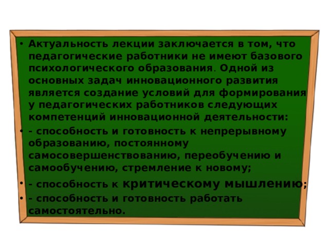 Актуальность лекции  заключается в том, что  педагогические работники не имеют базового психологического образования . Одной из основных задач инновационного развития является  создание условий для формирования у педагогических работников следующих компетенций инновационной деятельности: - способность и готовность к непрерывному образованию, постоянному самосовершенствованию, переобучению и самообучению, стремление к новому; - способность к критическому мышлению ; - способность и готовность работать самостоятельно. 