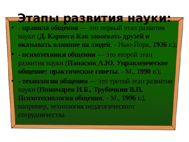 Этапы развития науки: - правила общения — это первый этап развития науки ( Д. Карнеги Как завоевать друзей и оказывать влияние на людей . - Нью-Йорк, 1936 г. ); - психотехники общения — это второй этап развития науки ( Панасюк  А.Ю. Управленческое общение: практические советы . - М., 1990 г. ); - технологии общения — это третий этап развития науки ( Пономарев И.Б., Трубочкин В.П. Психотехнология общения . - М., 1996 г. ), например, технология педагогического сотрудничества. 