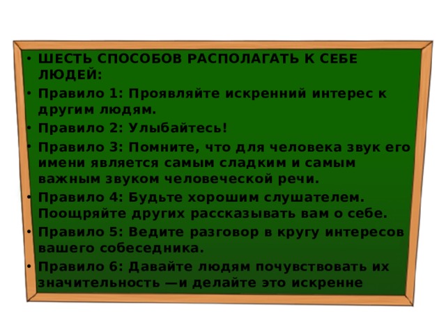 ШЕСТЬ СПОСОБОВ РАСПОЛАГАТЬ К СЕБЕ ЛЮДЕЙ: Правило 1: Проявляйте искренний интерес к другим людям. Правило 2: Улыбайтесь! Правило 3: Помните, что для человека звук его имени является самым сладким и самым важным звуком человеческой речи. Правило 4: Будьте хорошим слушателем. Поощряйте других рассказывать вам о себе. Правило 5: Ведите разговор в кругу интересов вашего собеседника. Правило 6: Давайте людям почувствовать их значительность —и делайте это искренне 