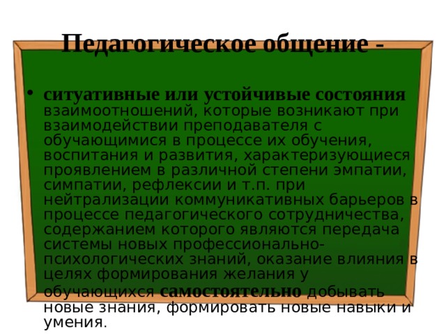 Педагогическое общение - ситуативные или устойчивые состояния  взаимоотношений, которые возникают при взаимодействии преподавателя с обучающимися в процессе их обучения, воспитания и развития, характеризующиеся проявлением в различной степени эмпатии, симпатии, рефлексии и т.п. при нейтрализации коммуникативных барьеров в процессе педагогического сотрудничества, содержанием которого являются передача системы новых профессионально-психологических знаний, оказание влияния в целях формирования желания у обучающихся самостоятельно добывать новые знания, формировать новые навыки и умения . 