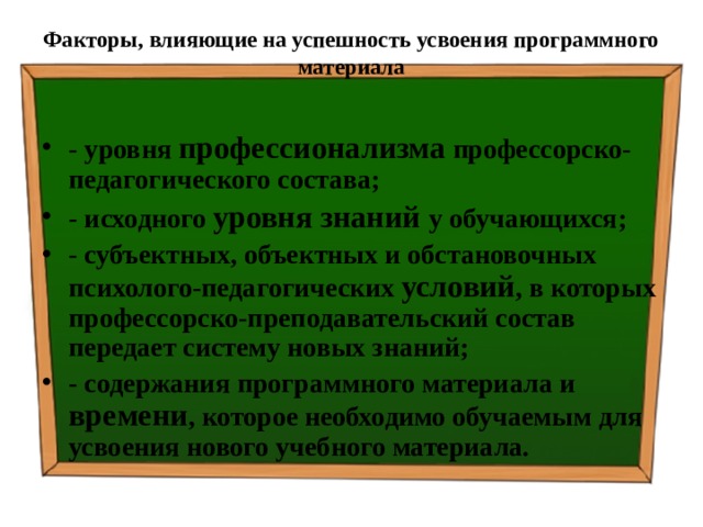 Факторы, влияющие на успешность усвоения программного материала   - уровня профессионализма профессорско-педагогического состава; - исходного уровня знаний у обучающихся; - субъектных, объектных и обстановочных психолого-педагогических условий , в которых профессорско-преподавательский состав передает систему новых знаний; - содержания программного материала и времени , которое необходимо обучаемым для усвоения нового учебного материала. 