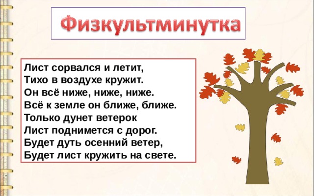 Лист сорвался и летит,  Тихо в воздухе кружит.  Он всё ниже, ниже, ниже.  Всё к земле он ближе, ближе.  Только дунет ветерок  Лист поднимется с дорог.  Будет дуть осенний ветер,  Будет лист кружить на свете. 