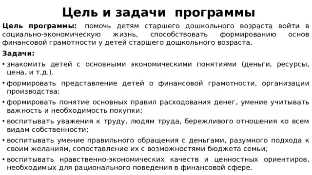 Цель и задачи  программы Цель программы:   помочь детям старшего дошкольного возраста войти в социально-экономическую жизнь, способствовать формированию основ финансовой грамотности у детей старшего дошкольного возраста. Задачи: знакомить детей с основными экономическими понятиями (деньги, ресурсы, цена, и т.д.). формировать представление детей о финансовой грамотности, организации производства; формировать понятие основных правил расходования денег, умение учитывать важность и необходимость покупки; воспитывать уважения к труду, людям труда, бережливого отношения ко всем видам собственности; воспитывать умение правильного обращения с деньгами, разумного подхода к своим желаниям, сопоставление их с возможностями бюджета семьи; воспитывать нравственно-экономических качеств и ценностных ориентиров, необходимых для рационального поведения в финансовой сфере. 