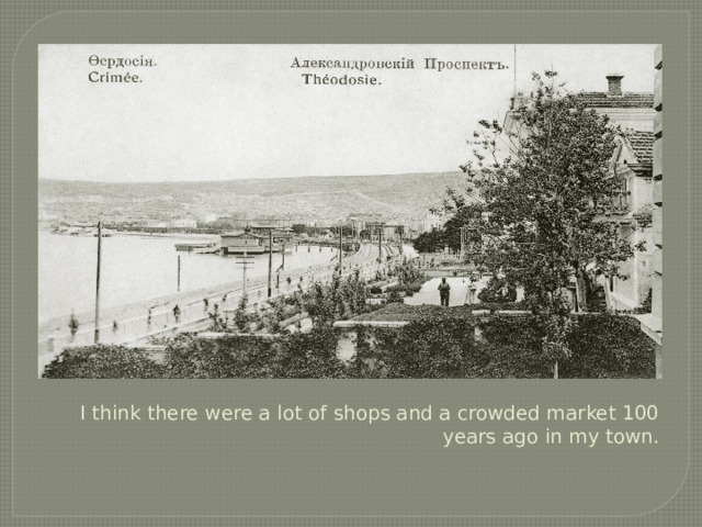 I think there were a lot of shops and a crowded market 100 years ago in my town. 
