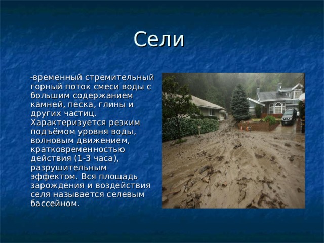  -временный стремительный горный поток смеси воды с большим содержанием камней, песка, глины и других частиц. Характеризуется резким подъёмом уровня воды, волновым движением, кратковременностью действия (1-3 часа), разрушительным эффектом. Вся площадь зарождения и воздействия селя называется селевым бассейном. 