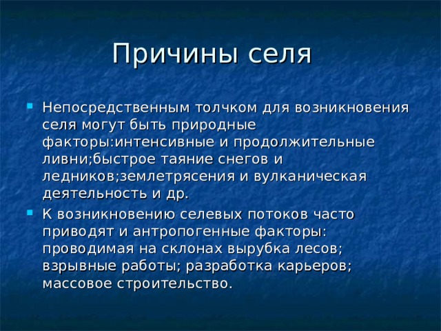 Непосредственным толчком для возникновения селя могут быть природные факторы:интенсивные и продолжительные ливни;быстрое таяние снегов и ледников;землетрясения и вулканическая деятельность и др. К возникновению селевых потоков часто приводят и антропогенные факторы: проводимая на склонах вырубка лесов; взрывные работы; разработка карьеров; массовое строительство. 