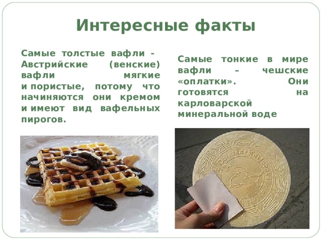 Интересные факты Самые толстые вафли - Австрийские (венские) вафли мягкие и пористые, потому что начиняются они кремом и имеют вид вафельных пирогов. Самые тонкие в мире вафли – чешские «оплатки». Они готовятся на карловарской минеральной воде 