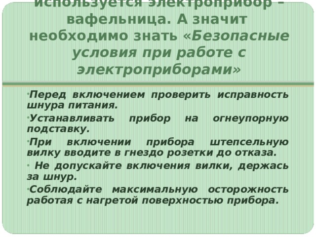 Для приготовления вафель используется электроприбор – вафельница. А значит необходимо знать « Безопасные условия при работе с электроприборами» Перед включением проверить исправность шнура питания. Устанавливать прибор на огнеупорную подставку. При включении прибора штепсельную вилку вводите в гнездо розетки до отказа.  Не допускайте включения вилки, держась за шнур. Соблюдайте максимальную осторожность работая с нагретой поверхностью прибора. 