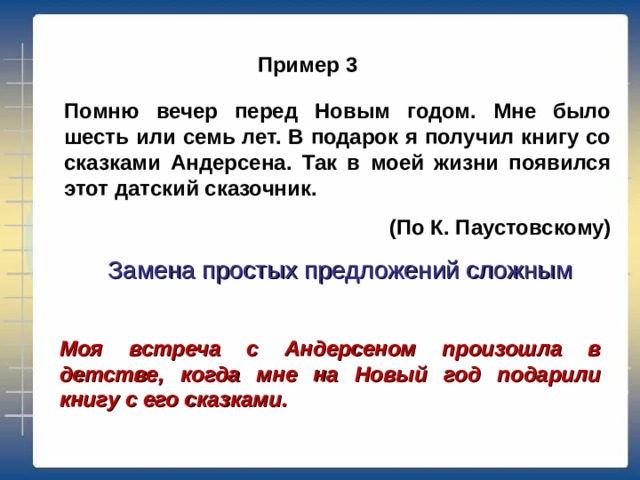 Пример 3 Помню вечер перед Новым годом. Мне было шесть или семь лет. В подарок я получил книгу со сказками Андерсена. Так в моей жизни появился этот датский сказочник. (По К. Паустовскому) Замена простых предложений сложным Моя встреча с Андерсеном произошла в детстве, когда мне на Новый год подарили книгу с его сказками. 