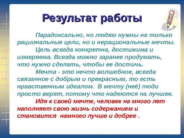 Результат работы  Парадоксально, но людям нужны не только рациональные цели, но и нерациональные мечты.  Цель всегда конкретна, достижима и измеряема. Всегда можно заранее продумать, что нужно сделать, чтобы ее достичь.  Мечта - это нечто волшебное, всегда связанное с добрым и прекрасным, то есть нравственным идеалом.  В мечту (неё) люди просто верят, потому что надеются на лучшее.  Идя к своей мечте, человек на много лет наполняет свою жизнь содержанием и становится намного лучше и добрее .   