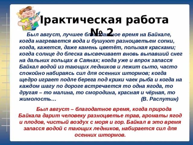 Практическая работа № 2 Был август, лучшее благодатное время на Байкале, когда нагревается вода и бушуют разноцветьем сопки, когда, кажется, даже камень цветёт, полыхая красками; когда солнце до блеска высвечивает вновь выпавший снег на дальних гольцах в Саянах; когда уже и впрок запасся Байкал водой из тающих ледников и лежит сыто, часто спокойно набираясь сил для осенних штормов; когда щедро играет подле берега под крики чаек рыба и когда на каждом шагу по дороге встречается то одна ягода, то другая – то малина, то смородина, красная и чёрная, то жимолость… (В. Распутин) Был август – благодатное время, когда природа Байкала дарит человеку разноцветье трав, ароматы ягод и плодов, чистый воздух с моря и гор. Байкал в это время запасся водой с тающих ледников, набирается сил для осенних штормов. 