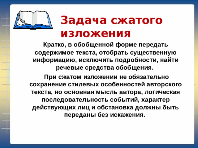 Задача сжатого изложения   Кратко, в обобщенной форме передать содержимое текста, отобрать существенную информацию, исключить подробности, найти речевые средства обобщения.  При сжатом изложении не обязательно сохранение стилевых особенностей авторского текста, но основная мысль автора, логическая последовательность событий, характер действующих лиц и обстановка должны быть переданы без искажения.  