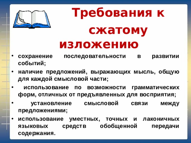  Требования к  сжатому изложению сохранение последовательности в развитии событий; наличие предложений, выражающих мысль, общую для каждой смысловой части;  использование по возможности грамматических форм, отличных от предъявленных для восприятия;  установление смысловой связи между предложениями; использование уместных, точных и лаконичных языковых средств обобщенной передачи содержания. 