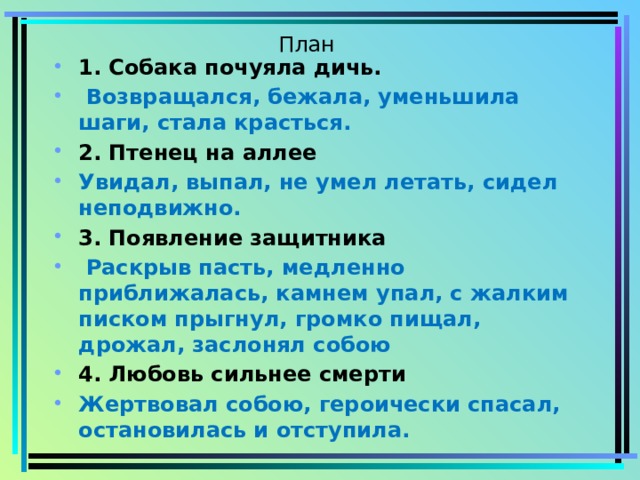 План 1. Собака почуяла дичь.  Возвращался, бежала, уменьшила шаги, стала красться. 2. Птенец на аллее Увидал, выпал, не умел летать, сидел неподвижно. 3. Появление защитника  Раскрыв пасть, медленно приближалась, камнем упал, с жалким писком прыгнул, громко пищал, дрожал, заслонял собою 4. Любовь сильнее смерти Жертвовал собою, героически спасал, остановилась и отступила. 