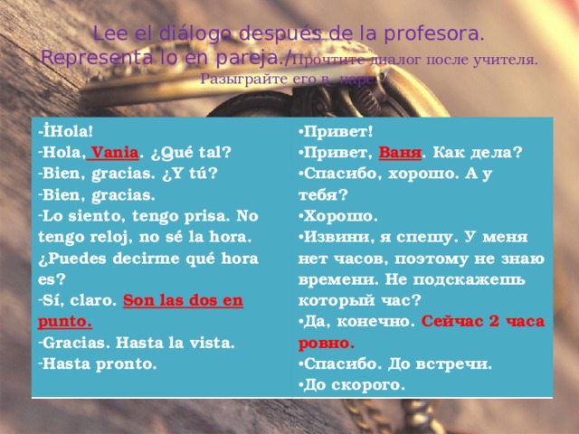 Lee el diálogo después de la profesora. Representa lo en pareja./ Прочтите диалог после учителя. Разыграйте его в паре. - İHola! Hola, Vania . ¿Qué tal? Bien, gracias. ¿Y tú? Bien, gracias. Lo siento, tengo prisa. No tengo reloj, no sé la hora. ¿Puedes decirme qué hora es? Sí, claro. Son las dos en punto. Gracias. Hasta la vista. Hasta pronto. Привет! Привет, Ваня . Как дела? Спасибо, хорошо. А у тебя? Хорошо. Извини, я спешу. У меня нет часов, поэтому не знаю времени. Не подскажешь который час? Да, конечно. Сейчас 2 часа ровно. Спасибо. До встречи. До скорого.  