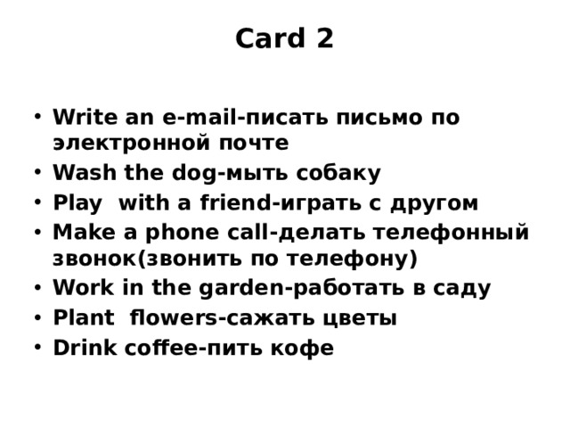 Card 2   Write an e-mail-писать письмо по электронной почте Wash the dog-мыть собаку Play with a friend-играть с другом Make a phone call-делать телефонный звонок(звонить по телефону) Work in the garden-работать в саду Plant flowers-сажать цветы Drink coffee-пить кофе 