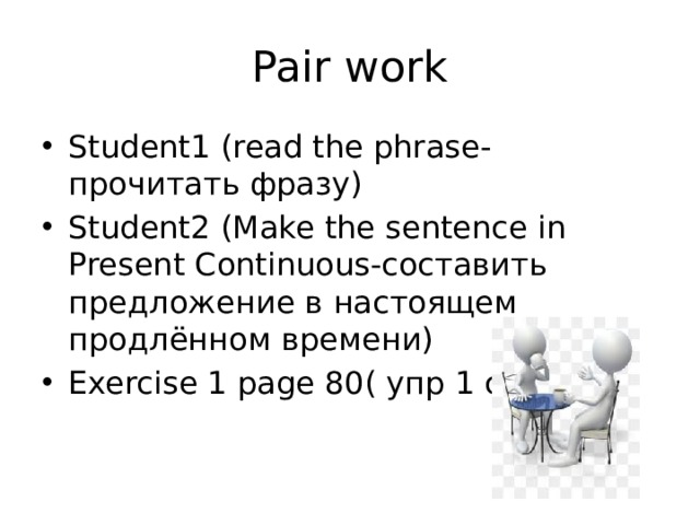 Pair work Student1 (read the phrase-прочитать фразу) Student2 (Make the sentence in Present Continuous-составить предложение в настоящем продлённом времени) Exercise 1 page 80( упр 1 стр 80) 