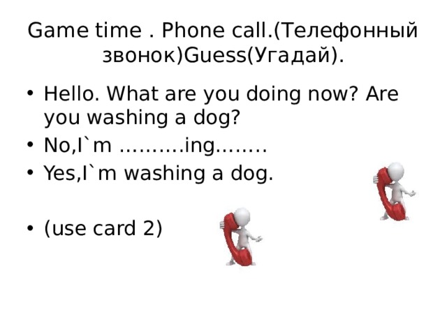 Game time . Phone call.(Телефонный звонок)Guess(Угадай). Hello. What are you doing now? Are you washing a dog? No,I`m ……….ing…….. Yes,I`m washing a dog. (use card 2) 