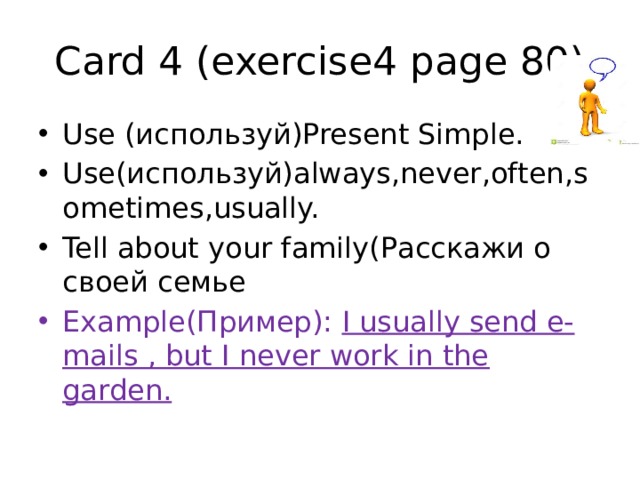 Card 4 (exercise4 page 80) Use (используй)Present Simple. Use(используй)аlways,never,often,sometimes,usually. Tell about your family(Расскажи о своей семье Example(Пример): I usually send e-mails , but I never work in the garden. 