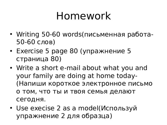 Homework Writing 50-60 words(письменная работа- 50-60 слов) Exercise 5 page 80 (упражнение 5 страница 80) Write a short e-mail about what you and your family are doing at home today-(Напиши короткое электронное письмо о том, что ты и твоя семья делают сегодня. Use execise 2 as a model(Используй упражнение 2 для образца) 