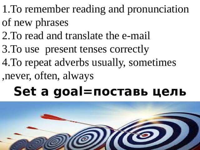 1.To remember reading and pronunciation of new phrases 2.To read and translate the e-mail 3.To use present tenses correctly 4.To repeat adverbs usually, sometimes ,never, often, always Set a goal=поставь цель 