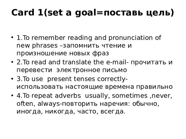 Card 1(set a goal=поставь цель)   1.To remember reading and pronunciation of new phrases –запомнить чтение и произношение новых фраз 2.To read and translate the e-mail- прочитать и перевести электронное письмо 3.To use present tenses correctly- использовать настоящие времена правильно 4.To repeat adverbs usually, sometimes ,never, often, always-повторить наречия: обычно, иногда, никогда, часто, всегда. 