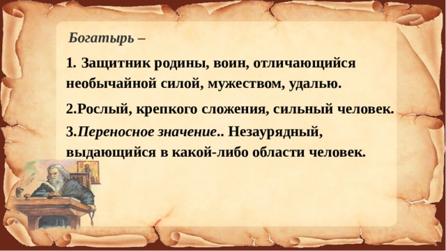 Богатырь –  1 . Защитник родины, воин, отличающийся необычайной силой, мужеством, удалью. 2.Рослый, крепкого сложения, сильный человек. 3. Переносное значение .. Незаурядный, выдающийся в какой-либо области человек.