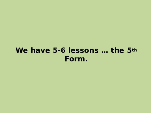 We have 5-6 lessons … the 5 th Form. 