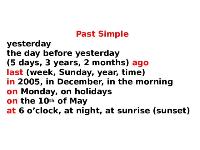     Past Simple  yesterday  the day before yesterday  (5 days, 3 years, 2 months) ago  last (week, Sunday, year, time)  in 2005, in December, in the morning  on Monday, on holidays  on the 10 th of May  at 6 o’clock, at night, at sunrise (sunset)    