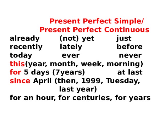   Present Perfect Simple/  Present Perfect Continuous  already (not) yet just  recently lately before  today ever never  this (year, month, week, morning)  for 5 days (7years) at last  since April (then, 1999, Tuesday,  last year)  for an hour, for centuries, for years   