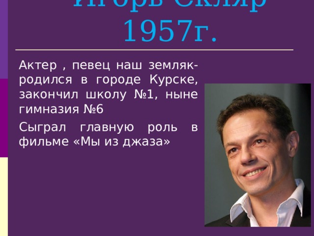 Игорь Скляр 1957г. Актер , певец наш земляк- родился в городе Курске, закончил школу №1, ныне гимназия №6 Сыграл главную роль в фильме «Мы из джаза» 