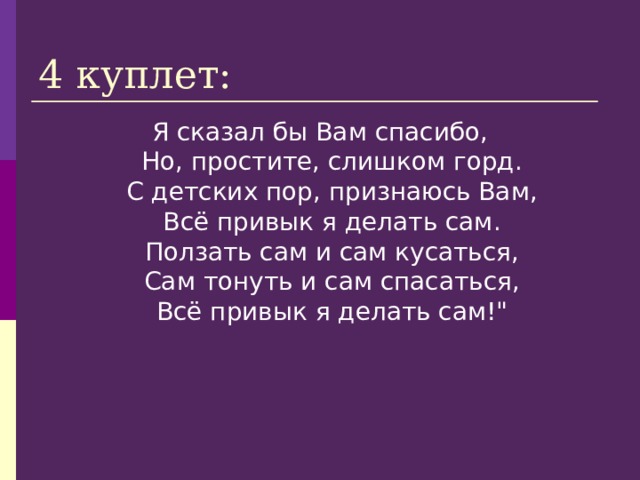 4 куплет: Я сказал бы Вам спасибо,  Но, простите, слишком горд.  С детских пор, признаюсь Вам,  Всё привык я делать сам.  Ползать сам и сам кусаться,  Сам тонуть и сам спасаться,  Всё привык я делать сам!