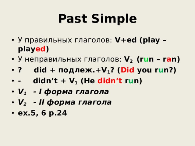 Past Simple У правильных глаголов: V+ed  (play – play ed ) У неправильных глаголов: V 2   (r u n – r a n) ?  did + подлеж.+V 1 ? ( Did you r u n?) -  didn’t + V 1 (He didn’t r u n) V 1 - I форма глагола V 2 - II форма глагола ex.5, 6 p.24 