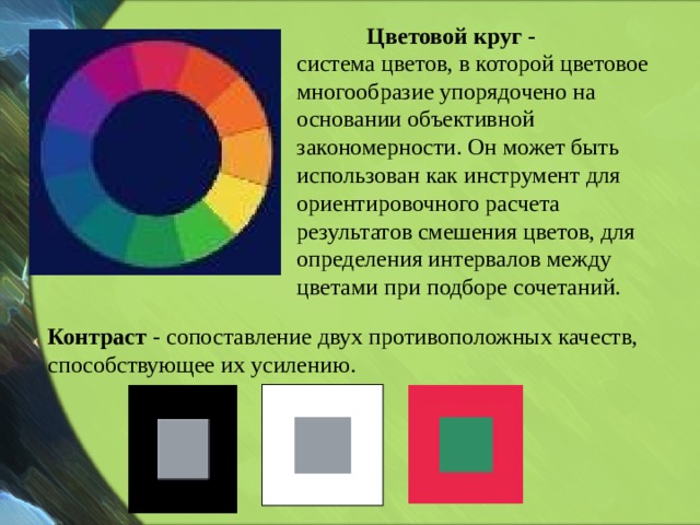 Цветовой круг - система цветов, в которой цветовое многообразие упорядочено на основании объективной закономерности. Он может быть использован как инструмент для ориентировочного расчета результатов смешения цветов, для определения интервалов между цветами при подборе сочетаний. Контраст - сопоставление двух противоположных качеств, способствующее их усилению.   